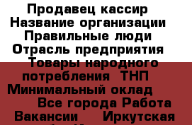 Продавец-кассир › Название организации ­ Правильные люди › Отрасль предприятия ­ Товары народного потребления (ТНП) › Минимальный оклад ­ 30 000 - Все города Работа » Вакансии   . Иркутская обл.,Иркутск г.